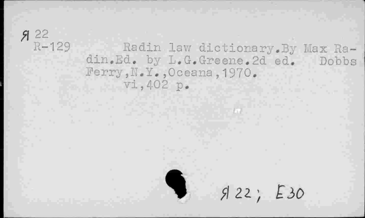 ﻿Я 22
R-129 Radin law dictionary.By Max Radin.Ed. by L.G.Greene.2d ed. Dobbs Ferry,N.Y.,Oceana,1970.
vi,402 p.